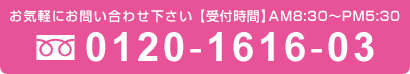 お気軽にお問い合わせ下さい 【受付時間】AM8:30~PM6:00 0120-1616-03