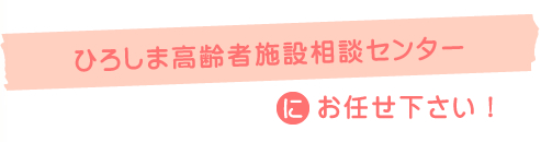 ひろしま高齢者施設相談センターにお任せ下さい!