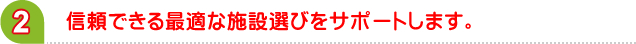信頼できる最適な施設選びをサポートします。